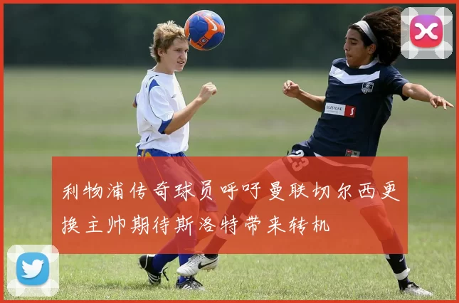 利物浦传奇球员呼吁曼联切尔西更换主帅期待斯洛特带来转机