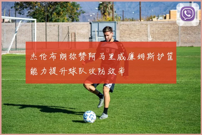 杰伦布朗称赞阿马里威廉姆斯护筐能力提升球队攻防效率