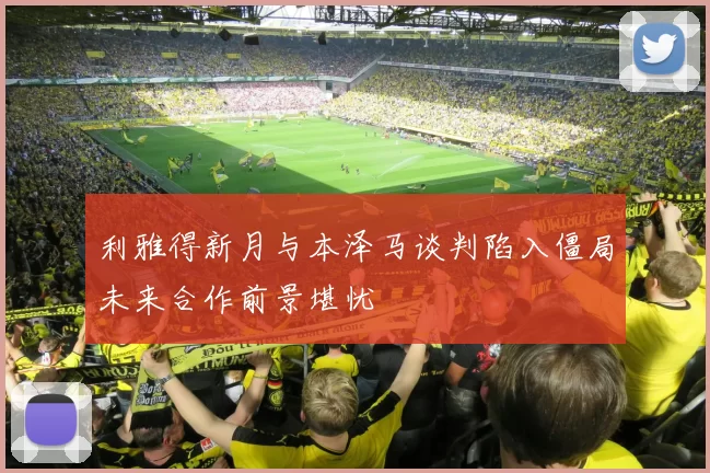 利雅得新月与本泽马谈判陷入僵局未来合作前景堪忧
