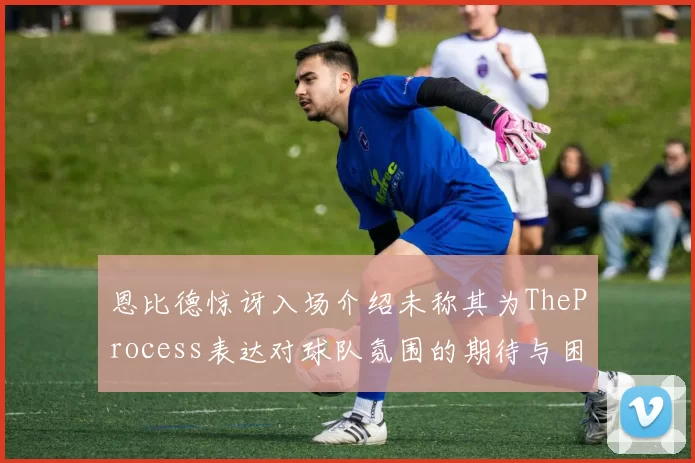 恩比德惊讶入场介绍未称其为TheProcess表达对球队氛围的期待与困惑