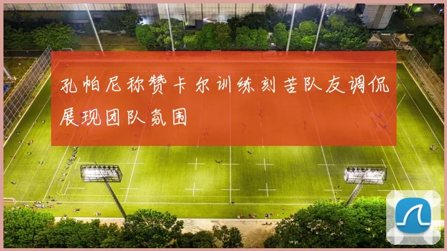 孔帕尼称赞卡尔训练刻苦队友调侃展现团队氛围
