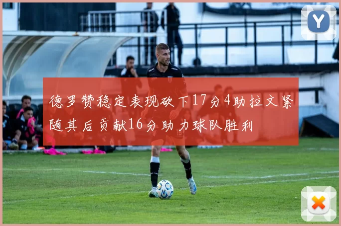 德罗赞稳定表现砍下17分4助拉文紧随其后贡献16分助力球队胜利