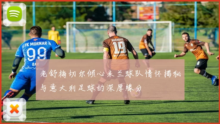 老舒梅切尔倾心米兰球队情怀揭秘与意大利足球的深厚缘分
