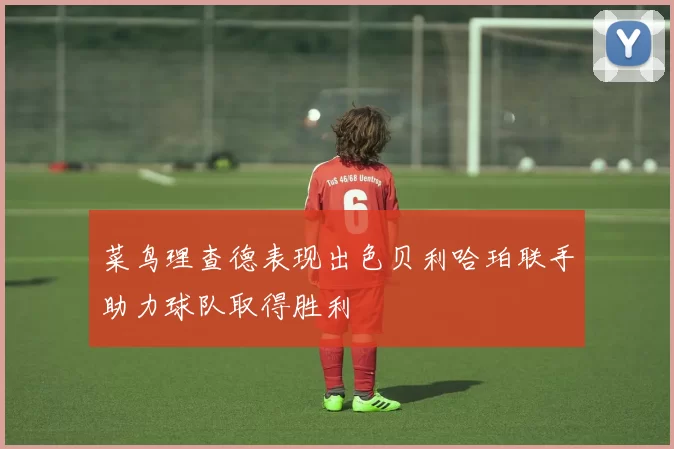 菜鸟理查德表现出色贝利哈珀联手助力球队取得胜利