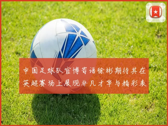 中国足球队官博寄语徐彬期待其在英超赛场上展现非凡才华与精彩表现
